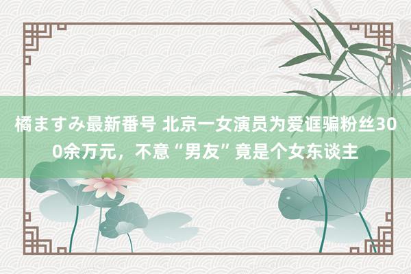 橘ますみ最新番号 北京一女演员为爱诓骗粉丝300余万元，不意“男友”竟是个女东谈主