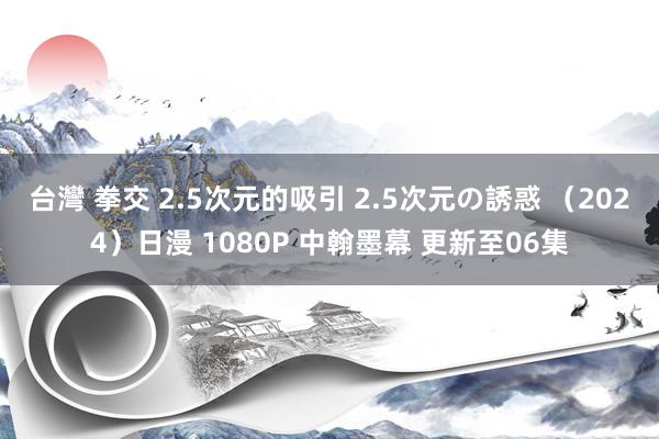 台灣 拳交 2.5次元的吸引 2.5次元の誘惑 （2024）日漫 1080P 中翰墨幕 更新至06集