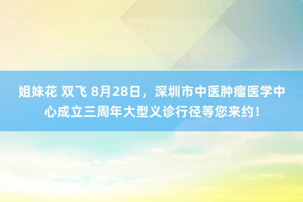 姐妹花 双飞 8月28日，深圳市中医肿瘤医学中心成立三周年大型义诊行径等您来约！