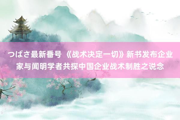 つばさ最新番号 《战术决定一切》新书发布企业家与闻明学者共探中国企业战术制胜之说念