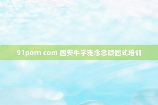 91porn com 西安牛学雅念念顽固式培训