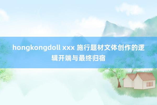 hongkongdoll xxx 施行题材文体创作的逻辑开端与最终归宿