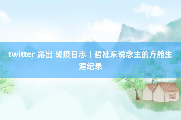 twitter 露出 战疫日志丨哲社东说念主的方舱生涯纪录