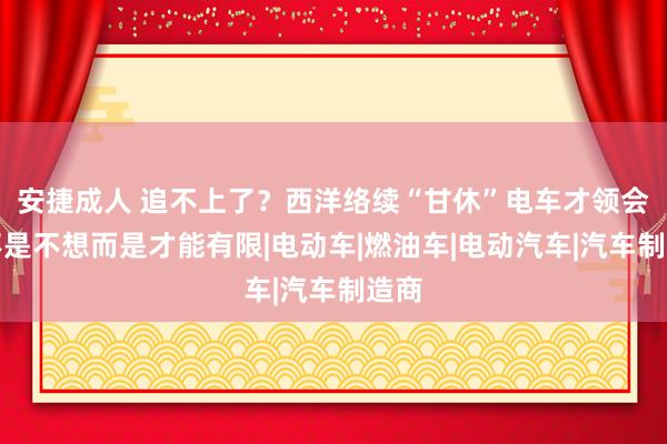 安捷成人 追不上了？西洋络续“甘休”电车才领会，不是不想而是才能有限|电动车|燃油车|电动汽车|汽车制造商