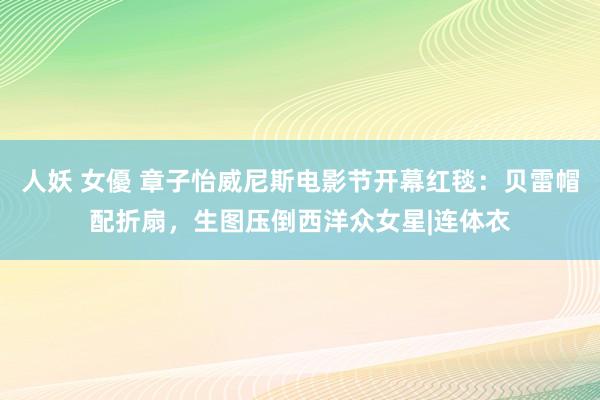 人妖 女優 章子怡威尼斯电影节开幕红毯：贝雷帽配折扇，生图压倒西洋众女星|连体衣