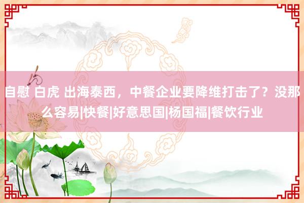 自慰 白虎 出海泰西，中餐企业要降维打击了？没那么容易|快餐|好意思国|杨国福|餐饮行业