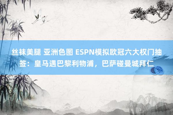 丝袜美腿 亚洲色图 ESPN模拟欧冠六大权门抽签：皇马遇巴黎利物浦，巴萨碰曼城拜仁