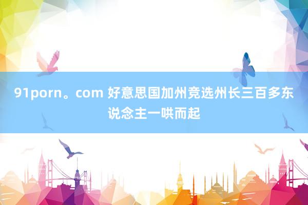 91porn。com 好意思国加州竞选州长三百多东说念主一哄而起