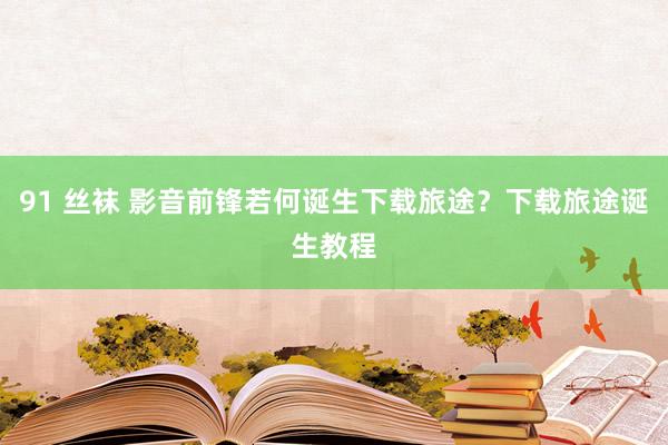 91 丝袜 影音前锋若何诞生下载旅途？下载旅途诞生教程