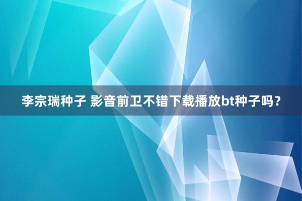 李宗瑞种子 影音前卫不错下载播放bt种子吗？