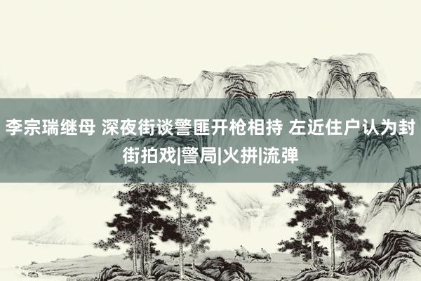 李宗瑞继母 深夜街谈警匪开枪相持 左近住户认为封街拍戏|警局|火拼|流弹