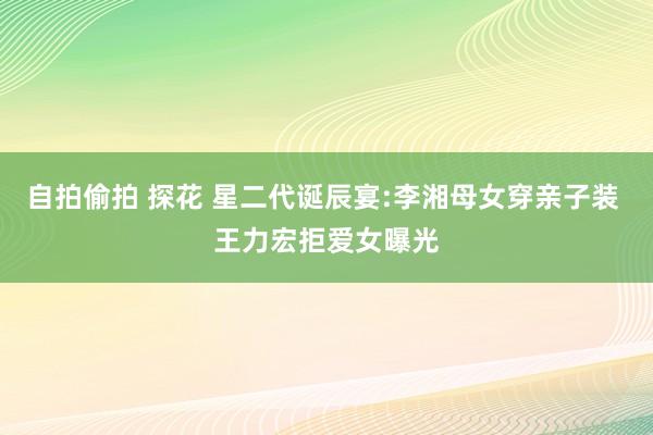 自拍偷拍 探花 星二代诞辰宴:李湘母女穿亲子装 王力宏拒爱女曝光