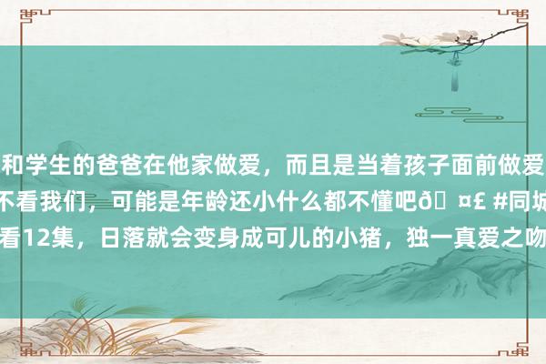 和学生的爸爸在他家做爱，而且是当着孩子面前做爱，太刺激了，孩子完全不看我们，可能是年龄还小什么都不懂吧🤣 #同城 #文爱 #自慰 连气儿看12集，日落就会变身成可儿的小猪，独一真爱之吻方可破解|爱情|魔幻|大江大河|我的雇主是小猪