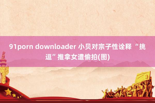 91porn downloader 小贝对宗子性诠释 “挑逗”推拿女遭偷拍(图)