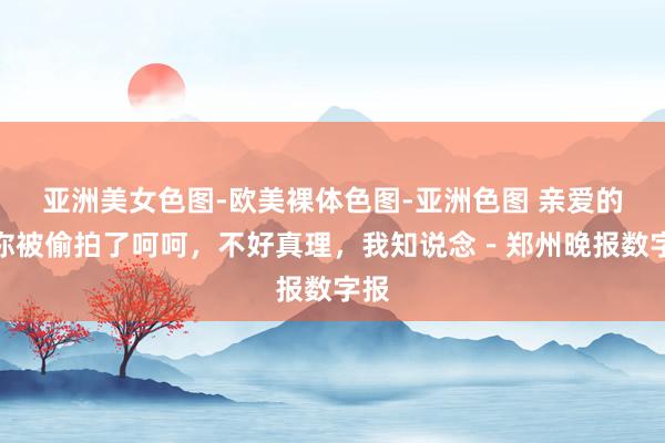 亚洲美女色图-欧美裸体色图-亚洲色图 亲爱的，你被偷拍了呵呵，不好真理，我知说念－郑州晚报数字报