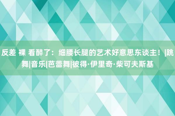 反差 裸 看醉了：细腰长腿的艺术好意思东谈主！|跳舞|音乐|芭蕾舞|彼得·伊里奇·柴可夫斯基