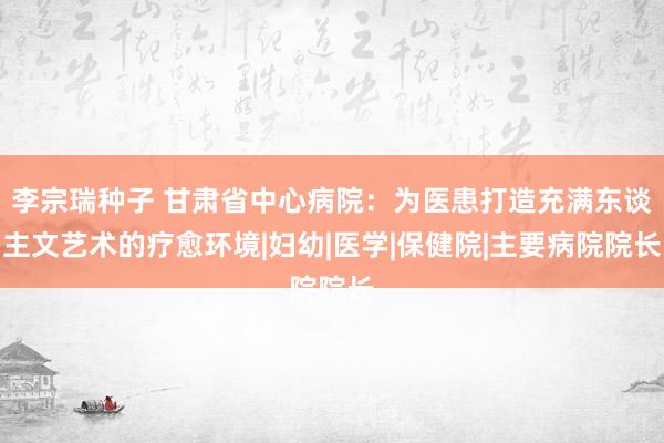 李宗瑞种子 甘肃省中心病院：为医患打造充满东谈主文艺术的疗愈环境|妇幼|医学|保健院|主要病院院长