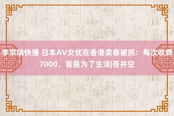 李宗瑞快播 日本AV女优在香港卖春被抓：每次收费7000，皆是为了生活|苍井空