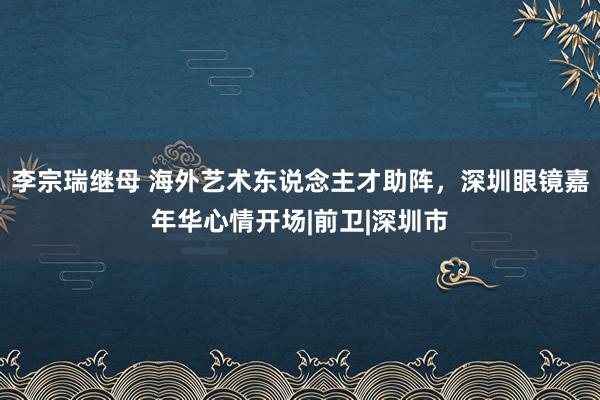 李宗瑞继母 海外艺术东说念主才助阵，深圳眼镜嘉年华心情开场|前卫|深圳市