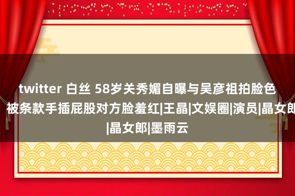 twitter 白丝 58岁关秀媚自曝与吴彦祖拍脸色戏细节，被条款手插屁股对方脸羞红|王晶|文娱圈|演员|晶女郎|墨雨云