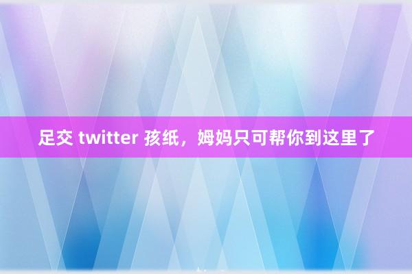 足交 twitter 孩纸，姆妈只可帮你到这里了