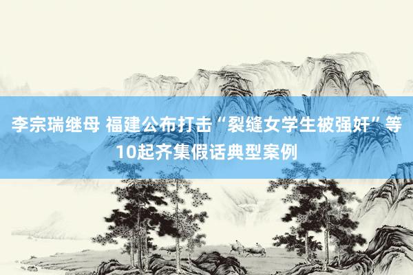 李宗瑞继母 福建公布打击“裂缝女学生被强奸”等10起齐集假话典型案例