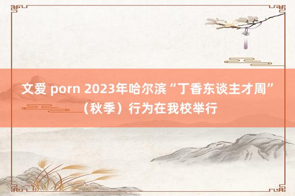 文爱 porn 2023年哈尔滨“丁香东谈主才周”（秋季）行为在我校举行