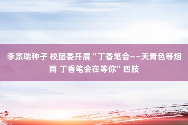 李宗瑞种子 校团委开展“丁香笔会——天青色等烟雨 丁香笔会在等你”四肢