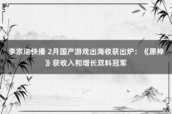 李宗瑞快播 2月国产游戏出海收获出炉：《原神》获收入和增长双料冠军