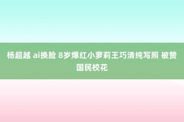 杨超越 ai换脸 8岁爆红小萝莉王巧清纯写照 被赞国民校花