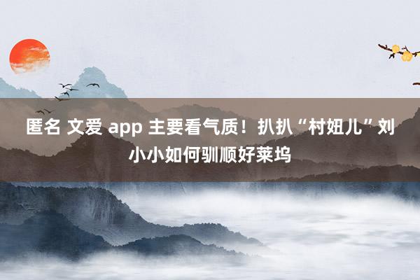 匿名 文爱 app 主要看气质！扒扒“村妞儿”刘小小如何驯顺好莱坞