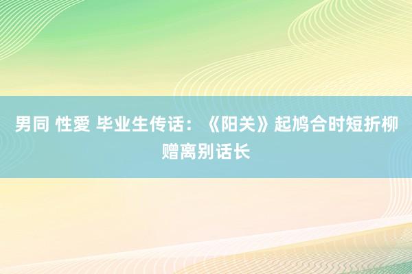 男同 性愛 毕业生传话：《阳关》起鸠合时短　折柳赠离别话长