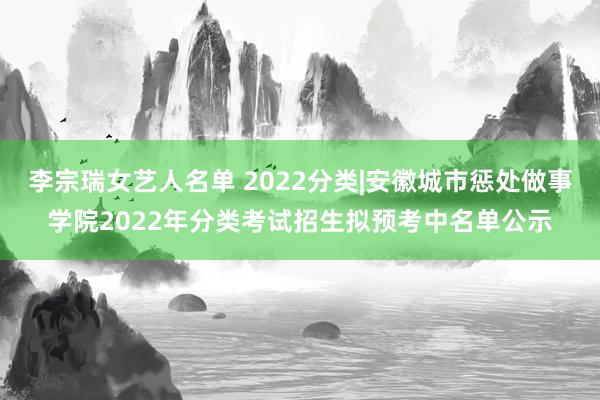 李宗瑞女艺人名单 2022分类|安徽城市惩处做事学院2022年分类考试招生拟预考中名单公示