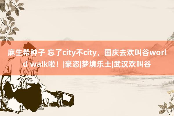 麻生希种子 忘了city不city，国庆去欢叫谷world walk啦！|豪恣|梦境乐土|武汉欢叫谷