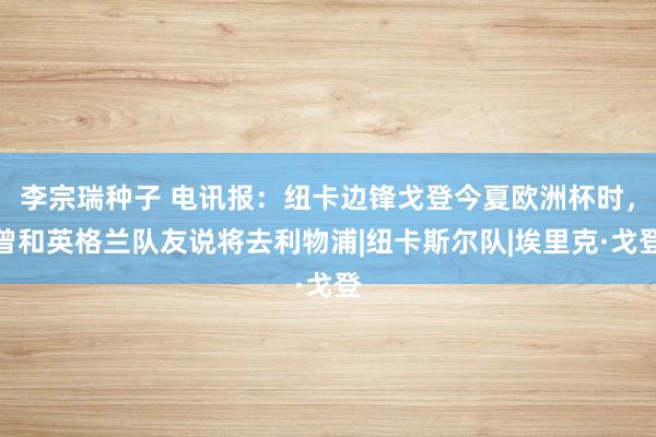 李宗瑞种子 电讯报：纽卡边锋戈登今夏欧洲杯时，曾和英格兰队友说将去利物浦|纽卡斯尔队|埃里克·戈登