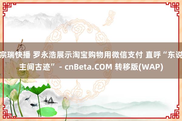 李宗瑞快播 罗永浩展示淘宝购物用微信支付 直呼“东说念主间古迹” - cnBeta.COM 转移版(WAP)