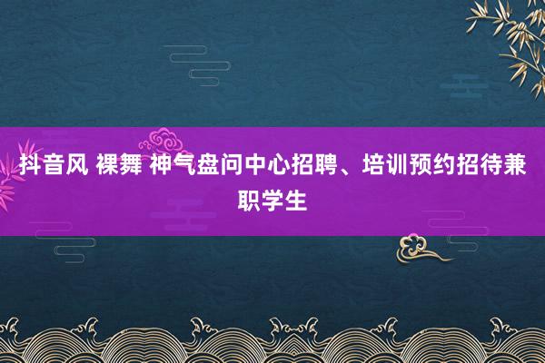 抖音风 裸舞 神气盘问中心招聘、培训预约招待兼职学生