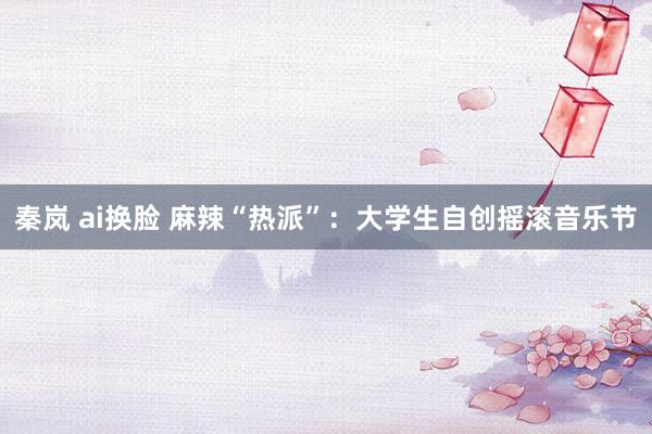 秦岚 ai换脸 麻辣“热派”：大学生自创摇滚音乐节