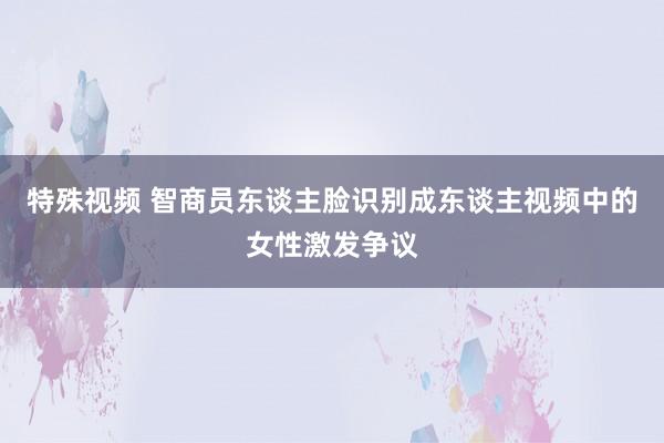 特殊视频 智商员东谈主脸识别成东谈主视频中的女性激发争议