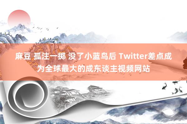 麻豆 孤注一掷 没了小蓝鸟后 Twitter差点成为全球最大的成东谈主视频网站