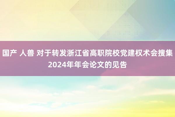 国产 人兽 对于转发浙江省高职院校党建权术会搜集2024年年会论文的见告