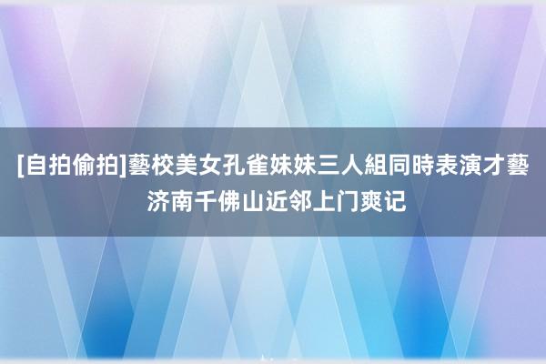 [自拍偷拍]藝校美女孔雀妹妹三人組同時表演才藝 济南千佛山近邻上门爽记