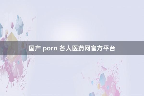 国产 porn 各人医药网官方平台