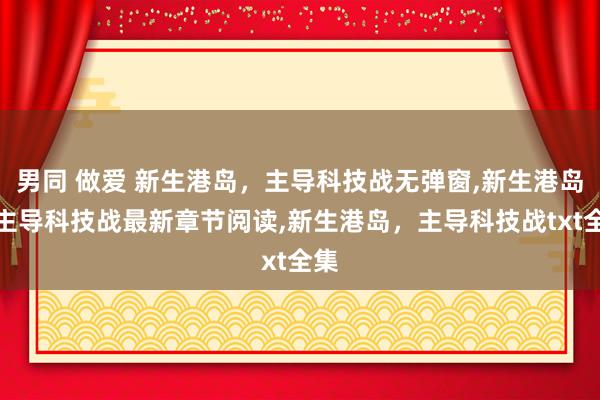 男同 做爱 新生港岛，主导科技战无弹窗，新生港岛，主导科技战最新章节阅读，新生港岛，主导科技战txt全集