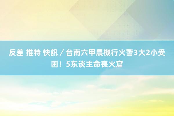 反差 推特 快訊／台南六甲農機行火警　3大2小受困！5东谈主命喪火窟