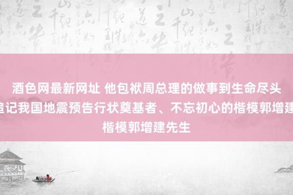 酒色网最新网址 他包袱周总理的做事到生命尽头 ——追记我国地震预告行状奠基者、不忘初心的楷模郭增建先生