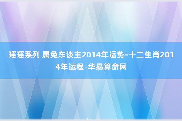 瑶瑶系列 属兔东谈主2014年运势-十二生肖2014年运程-华易算命网