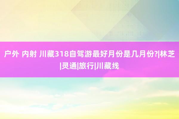 户外 内射 川藏318自驾游最好月份是几月份?|林芝|灵通|旅行|川藏线