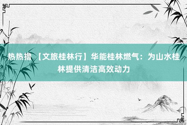 热热撸 【文旅桂林行】华能桂林燃气：为山水桂林提供清洁高效动力