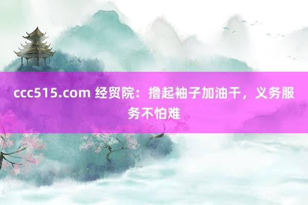 ccc515.com 经贸院：撸起袖子加油干，义务服务不怕难